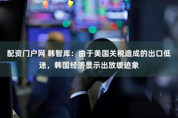 配资门户网 韩智库：由于美国关税造成的出口低迷，韩国经济显示出放缓迹象