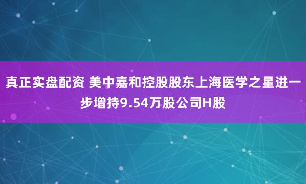 真正实盘配资 美中嘉和控股股东上海医学之星进一步增持9.54万股公司H股