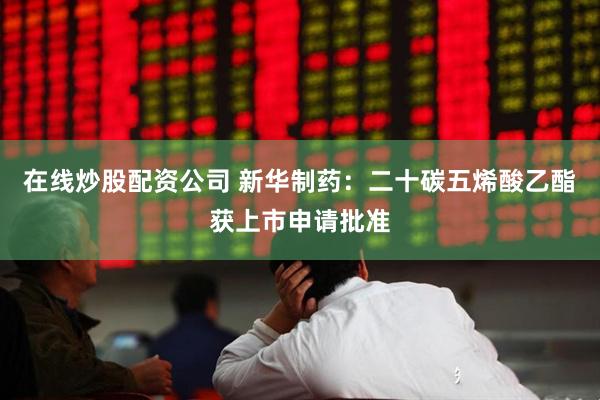 在线炒股配资公司 新华制药：二十碳五烯酸乙酯获上市申请批准