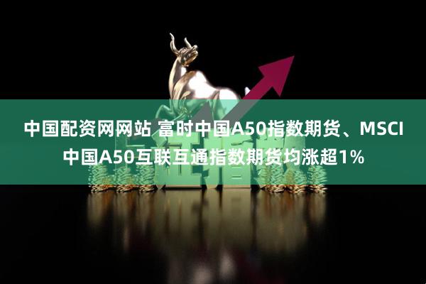 中国配资网网站 富时中国A50指数期货、MSCI中国A50互联互通指数期货均涨超1%