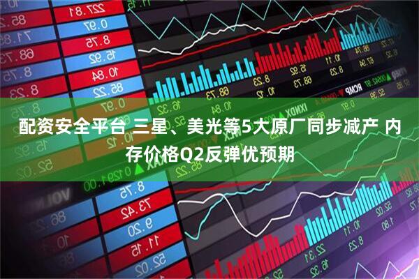 配资安全平台 三星、美光等5大原厂同步减产 内存价格Q2反弹优预期