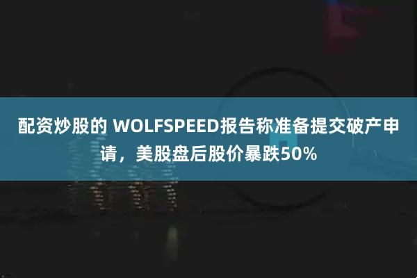 配资炒股的 WOLFSPEED报告称准备提交破产申请，美股盘后股价暴跌50%