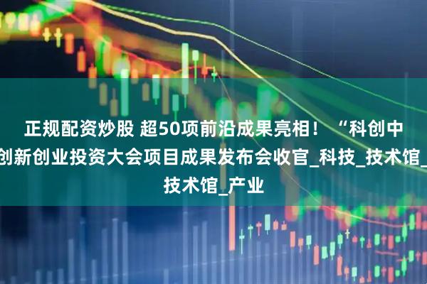 正规配资炒股 超50项前沿成果亮相！ “科创中国”创新创业投资大会项目成果发布会收官_科技_技术馆_产业
