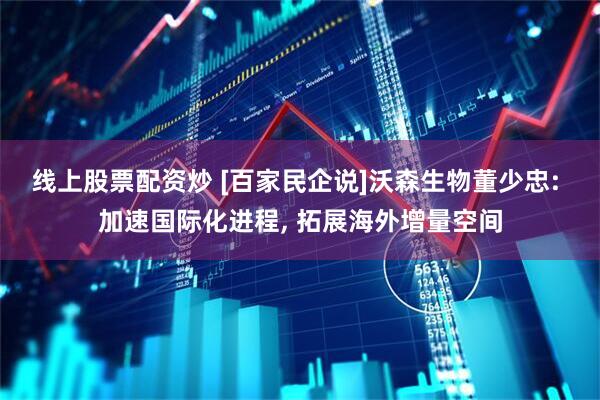 线上股票配资炒 [百家民企说]沃森生物董少忠: 加速国际化进程, 拓展海外增量空间