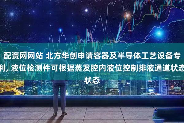 配资网网站 北方华创申请容器及半导体工艺设备专利, 液位检测件可根据蒸发腔内液位控制排液通道状态