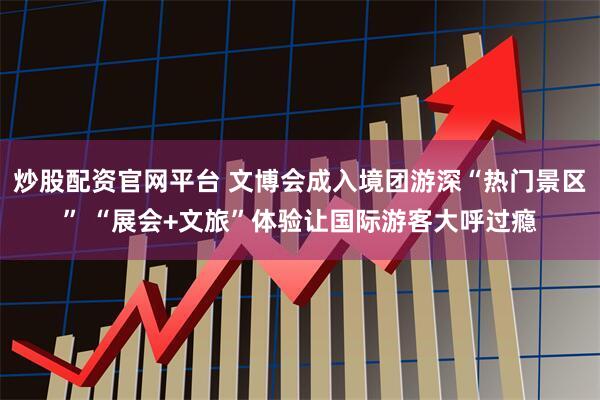 炒股配资官网平台 文博会成入境团游深“热门景区” “展会+文旅”体验让国际游客大呼过瘾