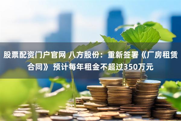 股票配资门户官网 八方股份：重新签署《厂房租赁合同》 预计每年租金不超过350万元