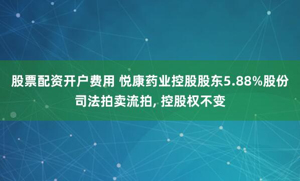 股票配资开户费用 悦康药业控股股东5.88%股份司法拍卖流拍, 控股权不变