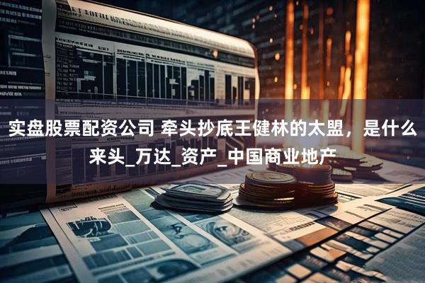 实盘股票配资公司 牵头抄底王健林的太盟，是什么来头_万达_资产_中国商业地产