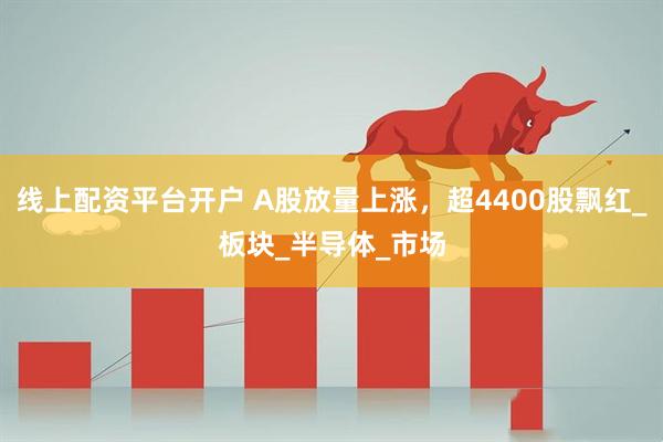 线上配资平台开户 A股放量上涨，超4400股飘红_板块_半导体_市场