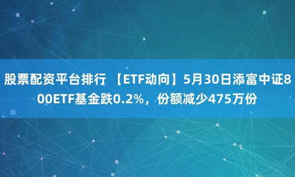 股票配资平台排行 【ETF动向】5月30日添富中证800ETF基金跌0.2%，份额减少475万份