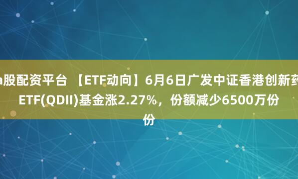 a股配资平台 【ETF动向】6月6日广发中证香港创新药ETF(QDII)基金涨2.27%，份额减少6500万份