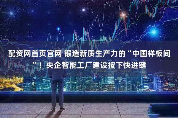 配资网首页官网 锻造新质生产力的“中国样板间”！央企智能工厂建设按下快进键
