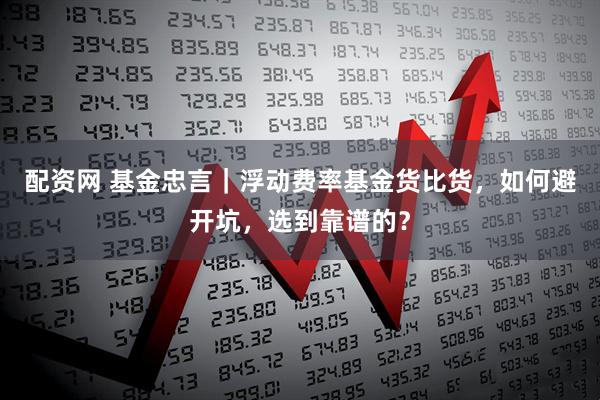 配资网 基金忠言｜浮动费率基金货比货，如何避开坑，选到靠谱的？
