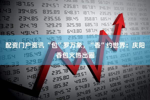 配资门户资讯 “包”罗万象，“香”约世界：庆阳香包火热出圈