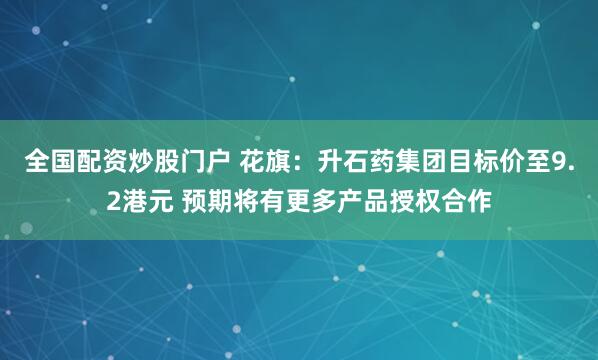 全国配资炒股门户 花旗：升石药集团目标价至9.2港元 预期将有更多产品授权合作