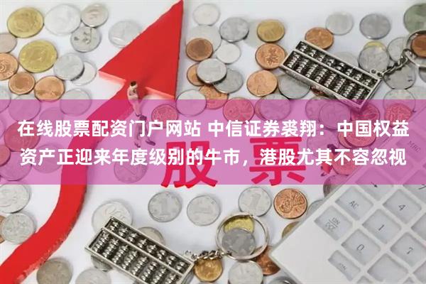 在线股票配资门户网站 中信证券裘翔：中国权益资产正迎来年度级别的牛市，港股尤其不容忽视