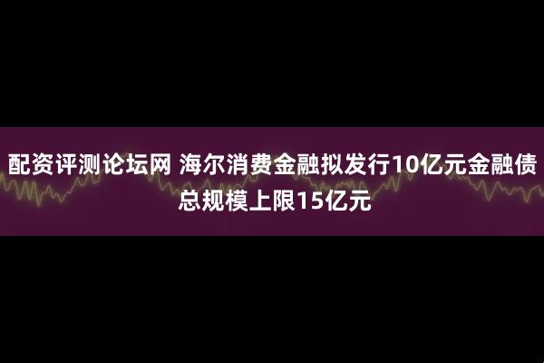 配资评测论坛网 海尔消费金融拟发行10亿元金融债 总规模上限15亿元