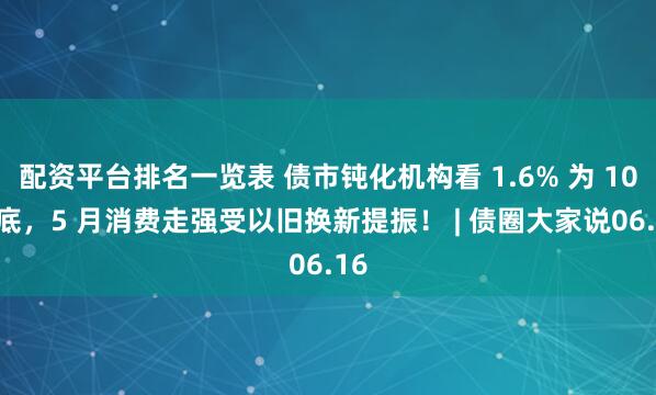 配资平台排名一览表 债市钝化机构看 1.6% 为 10Y 底，5 月消费走强受以旧换新提振！ | 债圈大家说06.16