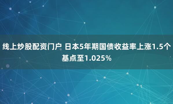 线上炒股配资门户 日本5年期国债收益率上涨1.5个基点至1.025%
