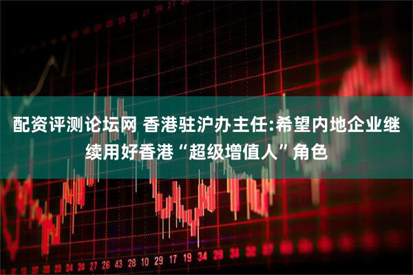 配资评测论坛网 香港驻沪办主任:希望内地企业继续用好香港“超级增值人”角色