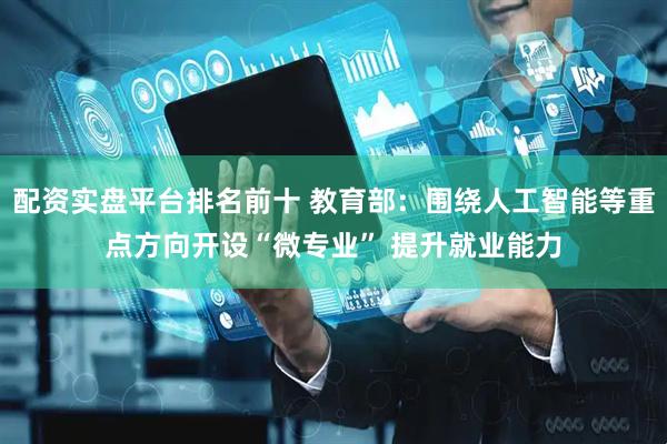 配资实盘平台排名前十 教育部：围绕人工智能等重点方向开设“微专业” 提升就业能力
