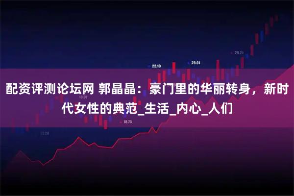 配资评测论坛网 郭晶晶：豪门里的华丽转身，新时代女性的典范_生活_内心_人们