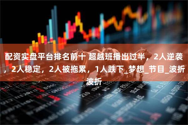 配资实盘平台排名前十 超越班播出过半，2人逆袭，2人稳定，2人被拖累，1人跌下_梦想_节目_波折