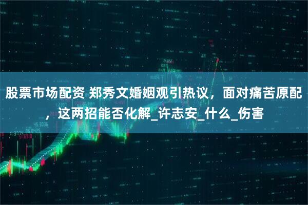 股票市场配资 郑秀文婚姻观引热议，面对痛苦原配，这两招能否化解_许志安_什么_伤害