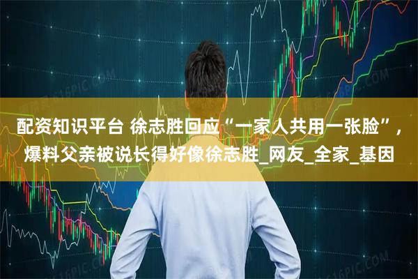 配资知识平台 徐志胜回应“一家人共用一张脸”，爆料父亲被说长得好像徐志胜_网友_全家_基因
