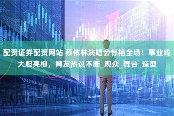 配资证券配资网站 蔡依林演唱会惊艳全场！事业线大胆亮相，网友热议不断_观众_舞台_造型