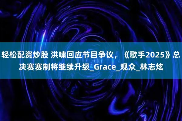 轻松配资炒股 洪啸回应节目争议，《歌手2025》总决赛赛制将继续升级_Grace_观众_林志炫
