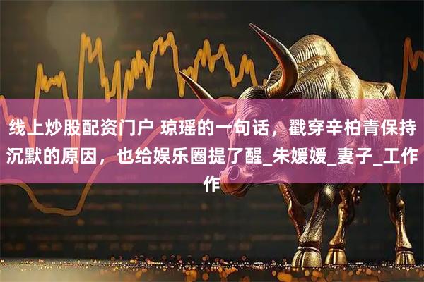 线上炒股配资门户 琼瑶的一句话，戳穿辛柏青保持沉默的原因，也给娱乐圈提了醒_朱媛媛_妻子_工作