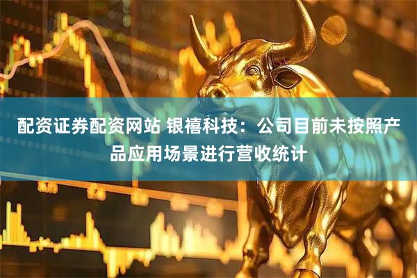 配资证券配资网站 银禧科技：公司目前未按照产品应用场景进行营收统计