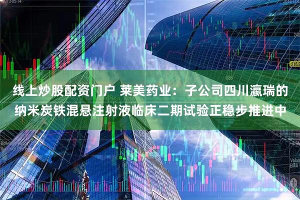 线上炒股配资门户 莱美药业：子公司四川瀛瑞的纳米炭铁混悬注射液临床二期试验正稳步推进中